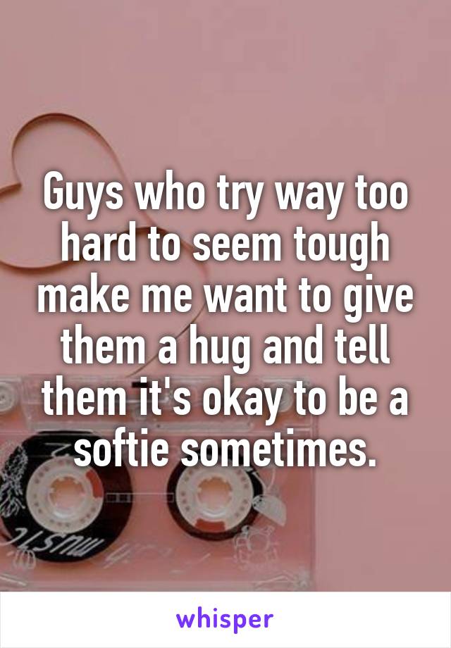 Guys who try way too hard to seem tough make me want to give them a hug and tell them it's okay to be a softie sometimes.