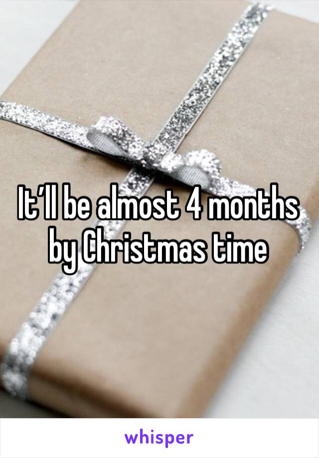 It’ll be almost 4 months by Christmas time 