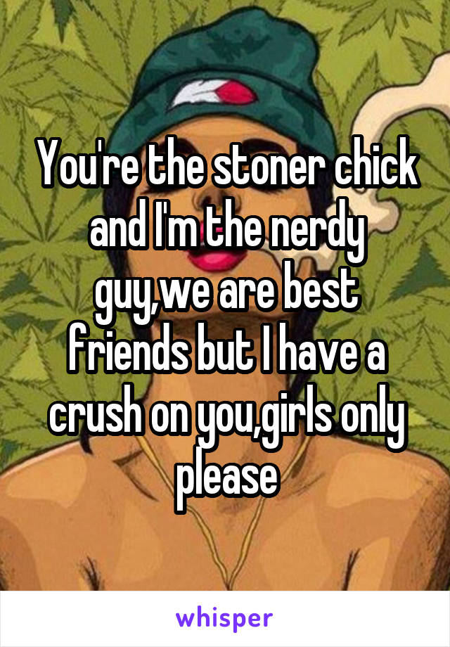 You're the stoner chick and I'm the nerdy guy,we are best friends but I have a crush on you,girls only please