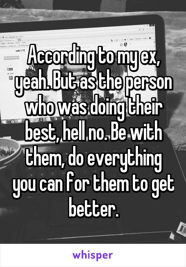 According to my ex, yeah. But as the person who was doing their best, hell no. Be with them, do everything you can for them to get better.