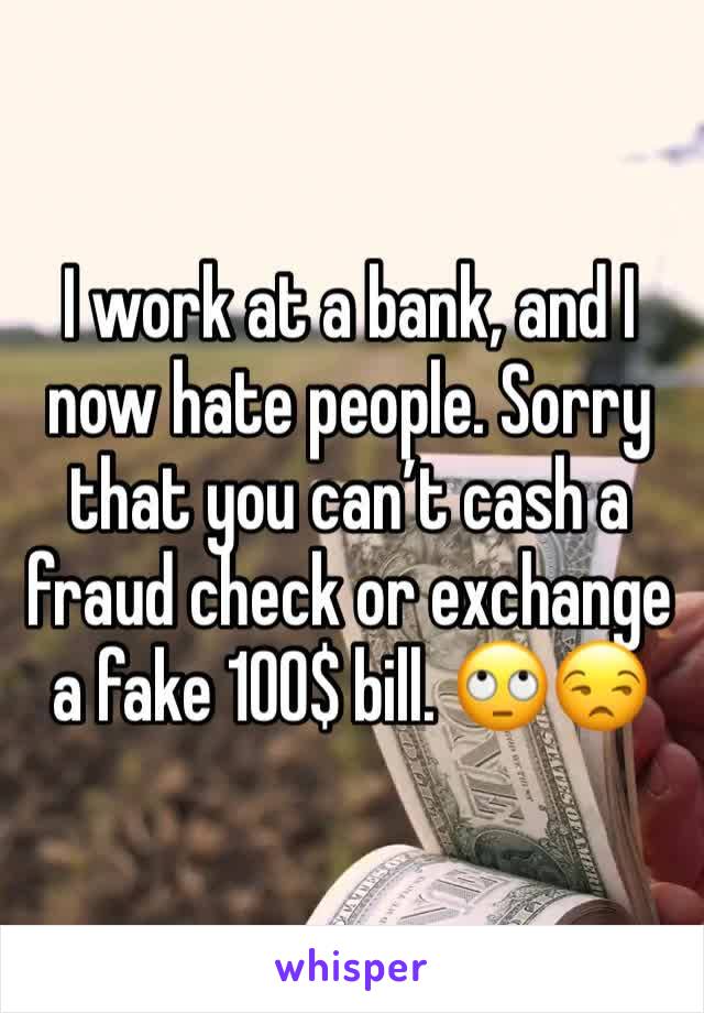 I work at a bank, and I now hate people. Sorry that you can’t cash a fraud check or exchange a fake 100$ bill. 🙄😒