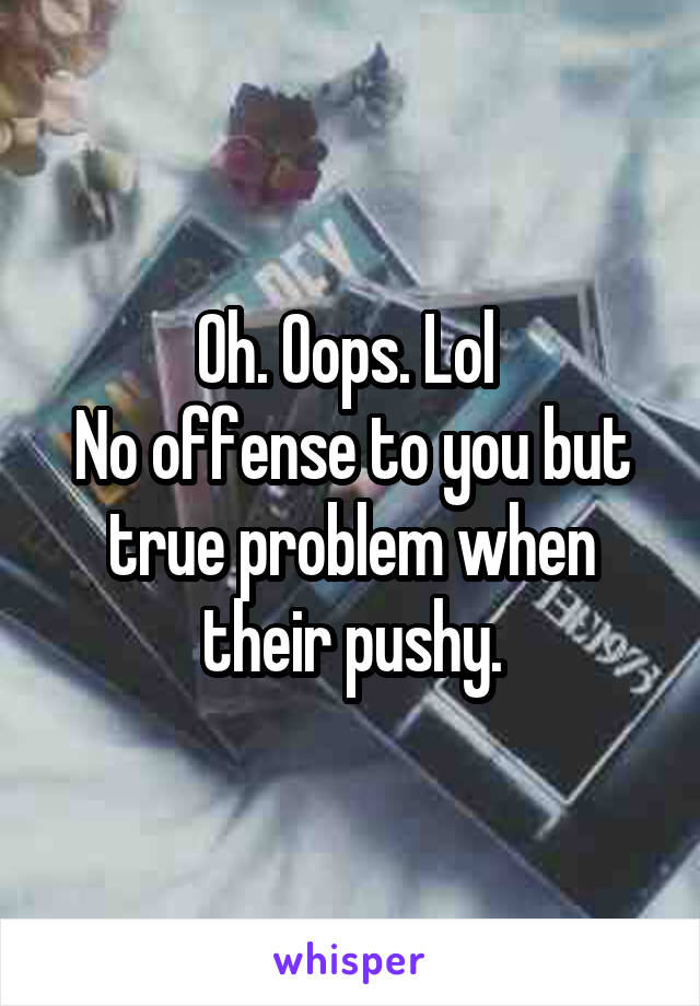 Oh. Oops. Lol 
No offense to you but true problem when their pushy.