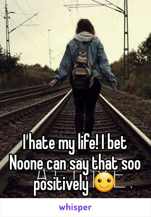 I hate my life! I bet Noone can say that soo positively ☺