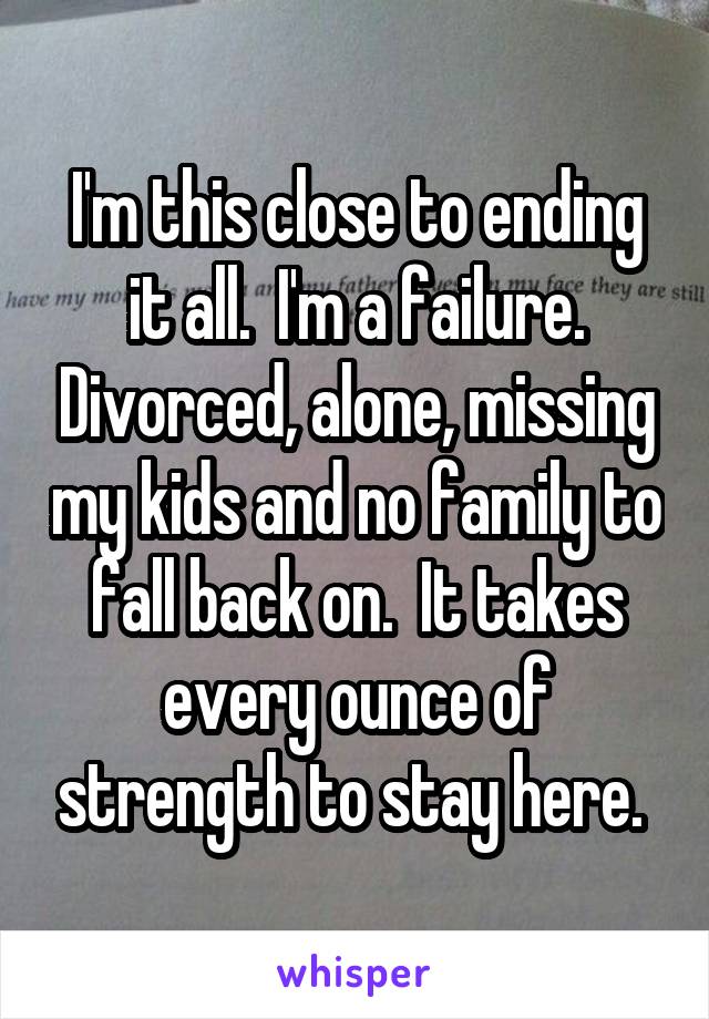 I'm this close to ending it all.  I'm a failure. Divorced, alone, missing my kids and no family to fall back on.  It takes every ounce of strength to stay here. 