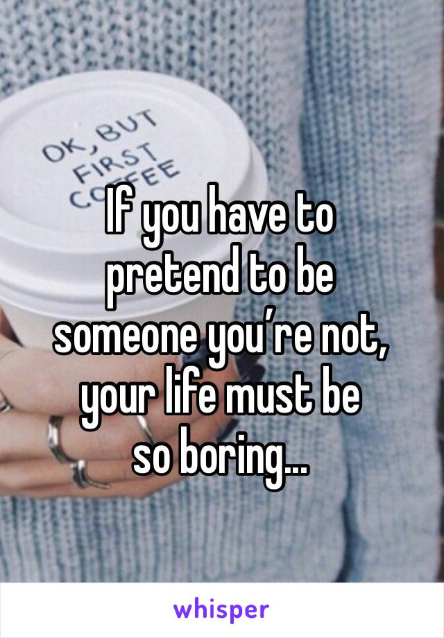 If you have to 
pretend to be 
someone you’re not, your life must be 
so boring...