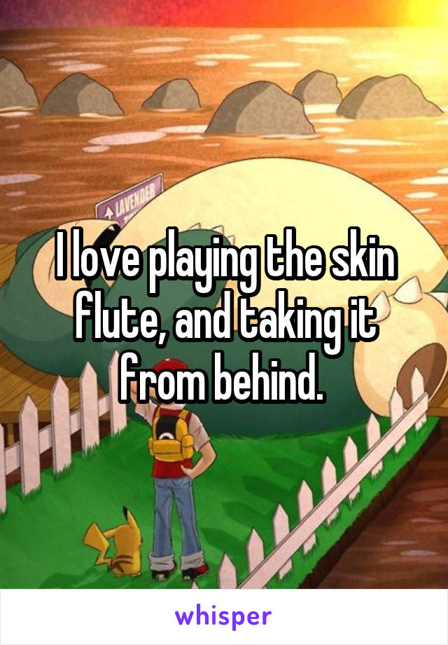 I love playing the skin flute, and taking it from behind. 