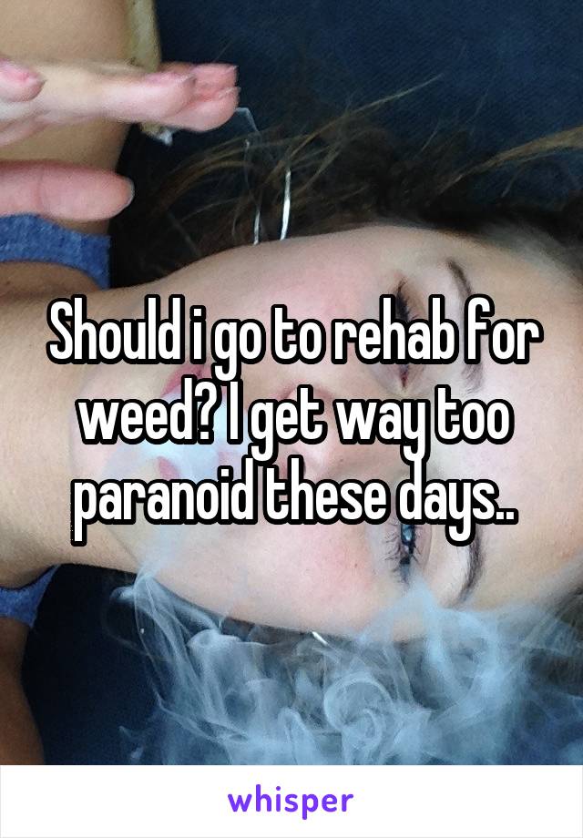 Should i go to rehab for weed? I get way too paranoid these days..