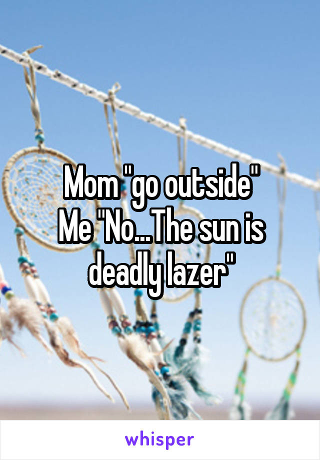 Mom "go outside"
Me "No...The sun is deadly lazer"