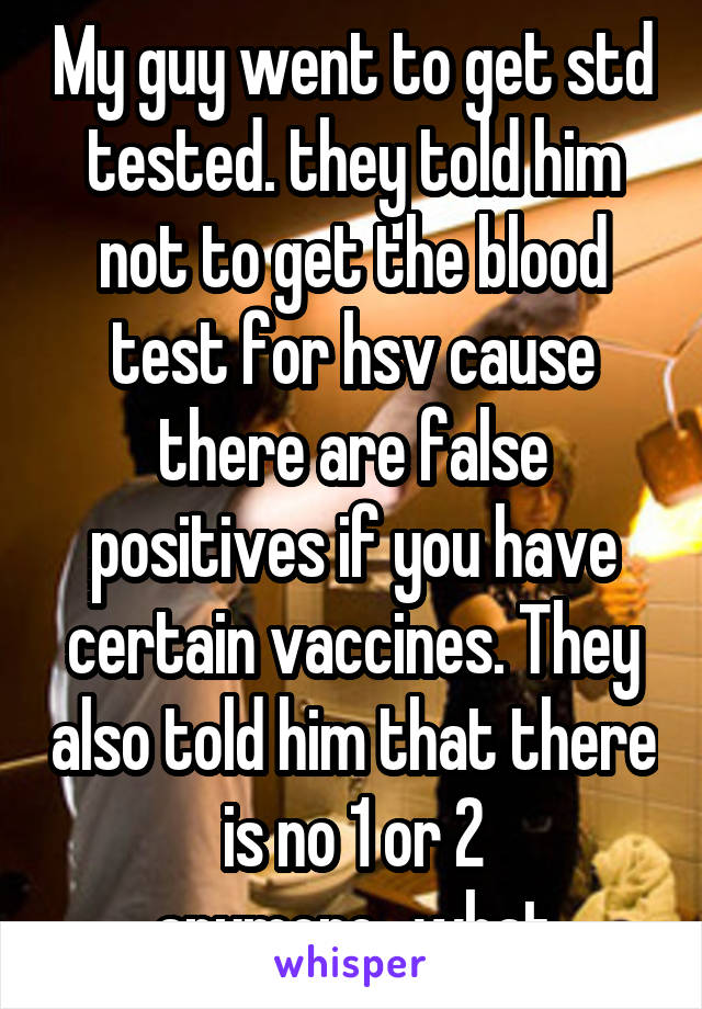 My guy went to get std tested. they told him not to get the blood test for hsv cause there are false positives if you have certain vaccines. They also told him that there is no 1 or 2 anymore...what