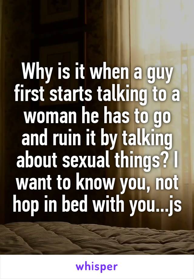 Why is it when a guy first starts talking to a woman he has to go and ruin it by talking about sexual things? I want to know you, not hop in bed with you...js