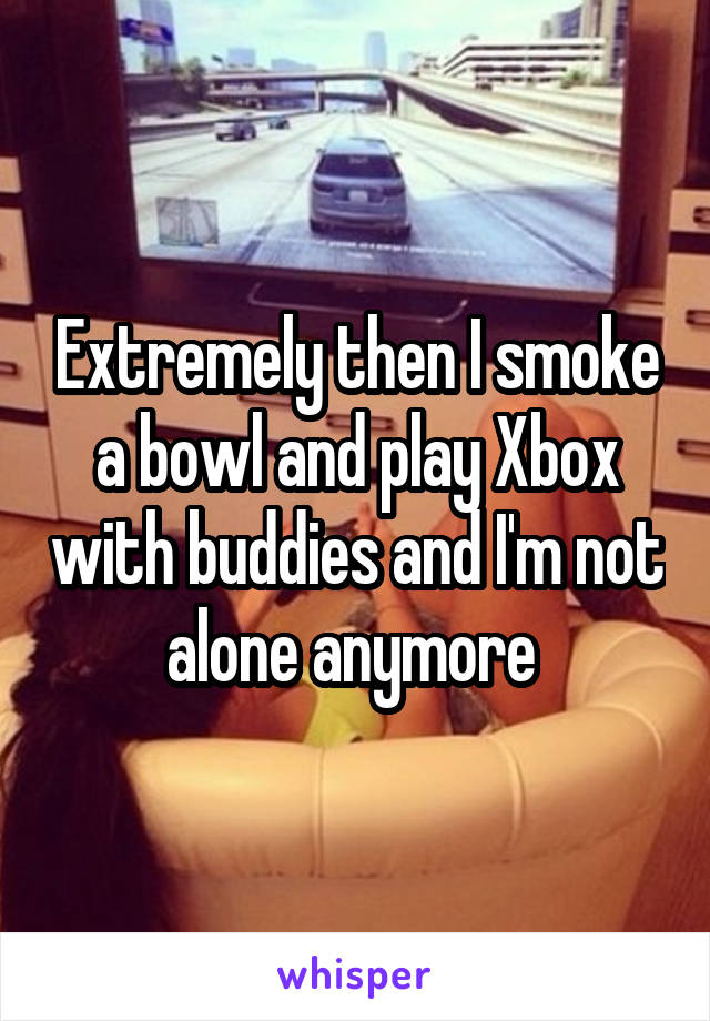 Extremely then I smoke a bowl and play Xbox with buddies and I'm not alone anymore 