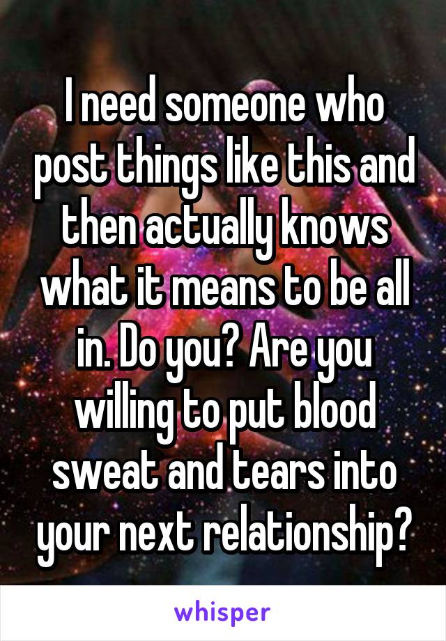 I need someone who post things like this and then actually knows what it means to be all in. Do you? Are you willing to put blood sweat and tears into your next relationship?