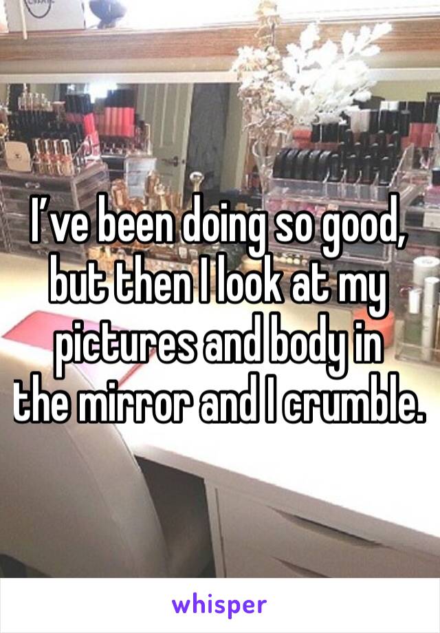 I’ve been doing so good, but then I look at my pictures and body in
the mirror and I crumble.