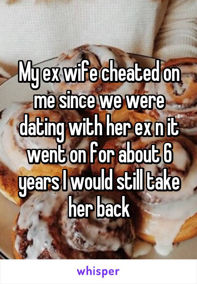 My ex wife cheated on me since we were dating with her ex n it went on for about 6 years I would still take her back