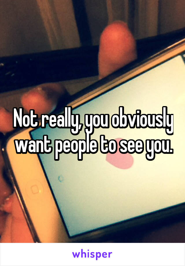 Not really, you obviously want people to see you.