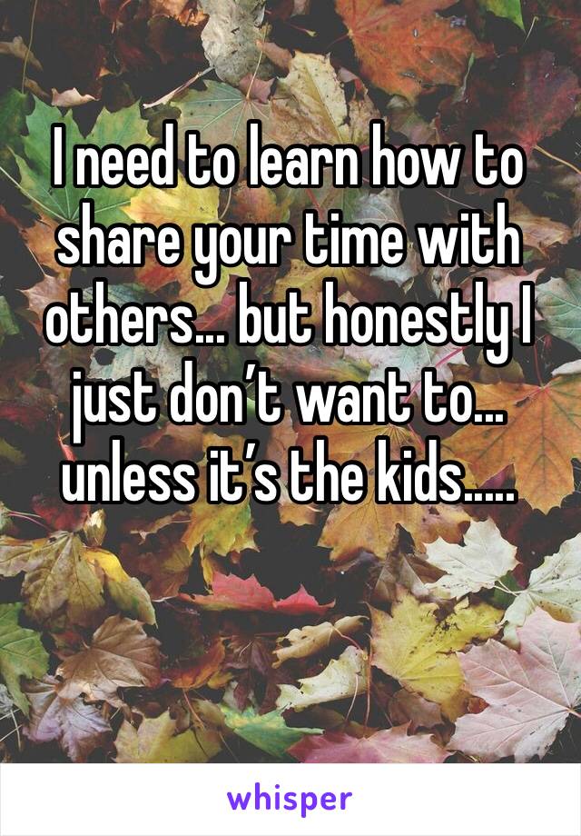 I need to learn how to share your time with others... but honestly I just don’t want to... unless it’s the kids.....