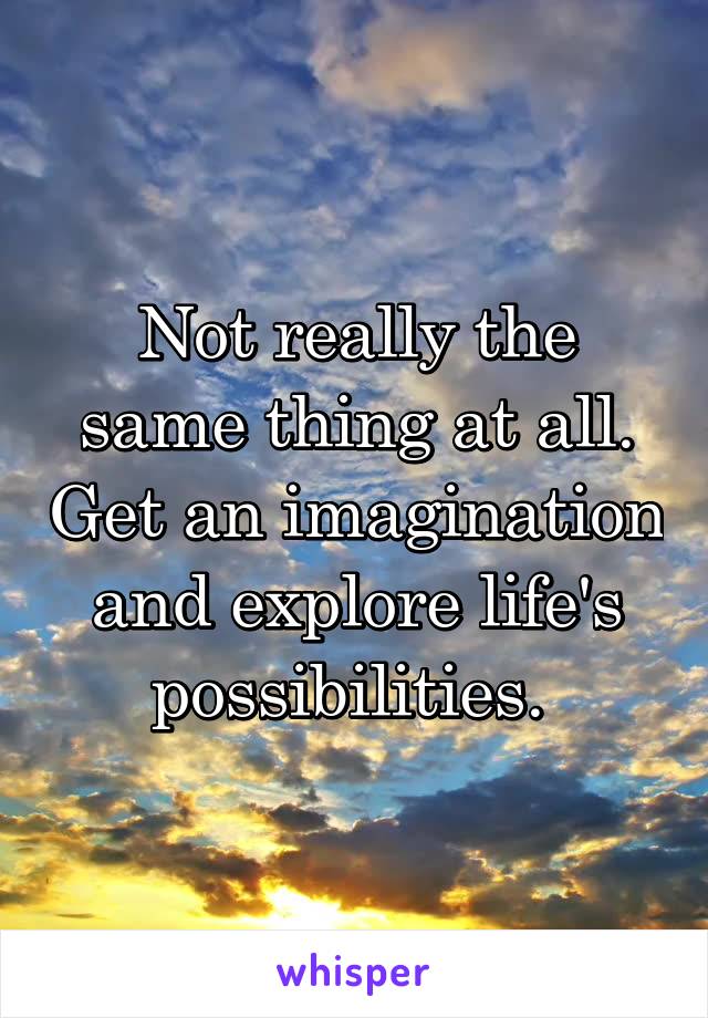 Not really the same thing at all. Get an imagination and explore life's possibilities. 
