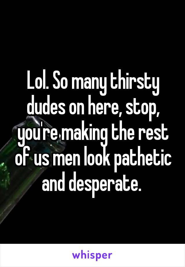 Lol. So many thirsty dudes on here, stop, you're making the rest of us men look pathetic and desperate. 