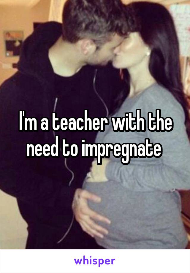 I'm a teacher with the need to impregnate 