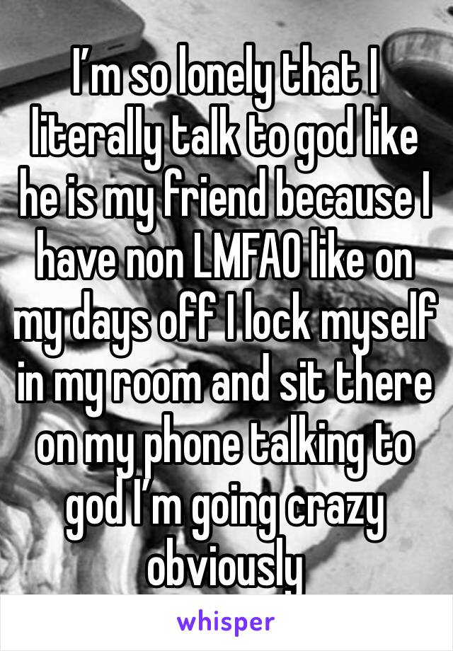 I’m so lonely that I literally talk to god like he is my friend because I have non LMFAO like on my days off I lock myself in my room and sit there on my phone talking to god I’m going crazy obviously