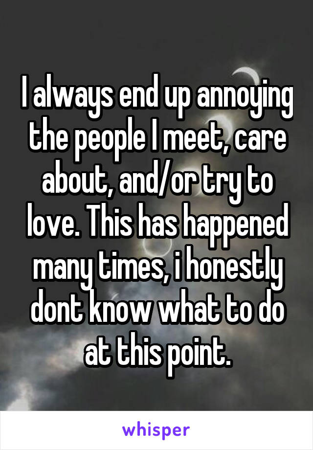 I always end up annoying the people I meet, care about, and/or try to love. This has happened many times, i honestly dont know what to do at this point.