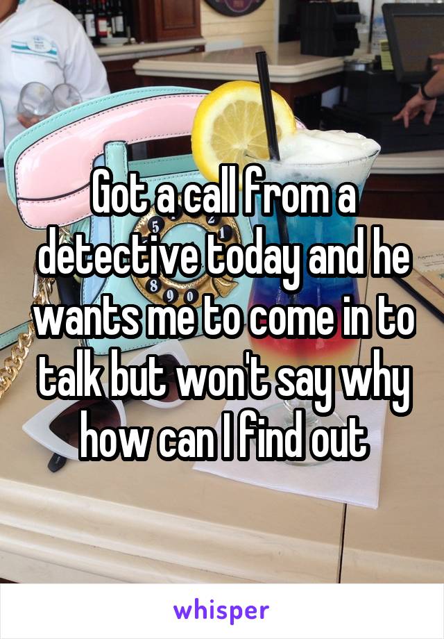 Got a call from a detective today and he wants me to come in to talk but won't say why how can I find out