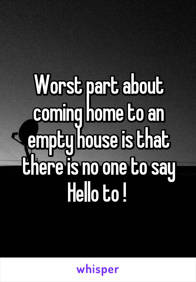 Worst part about coming home to an empty house is that there is no one to say Hello to ! 