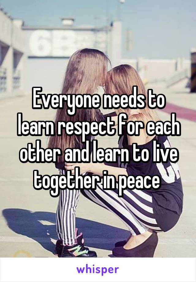 Everyone needs to learn respect for each other and learn to live together in peace 