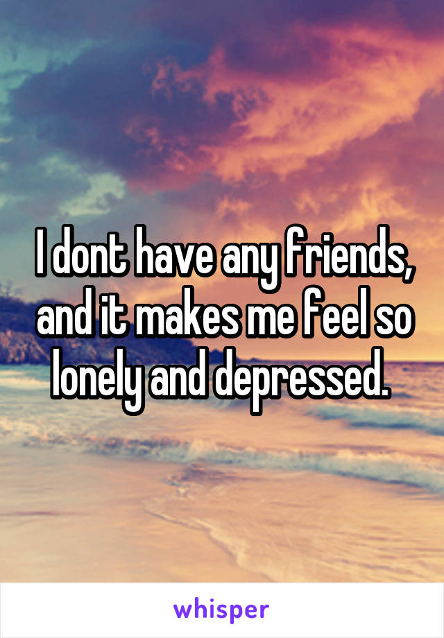 I dont have any friends, and it makes me feel so lonely and depressed. 