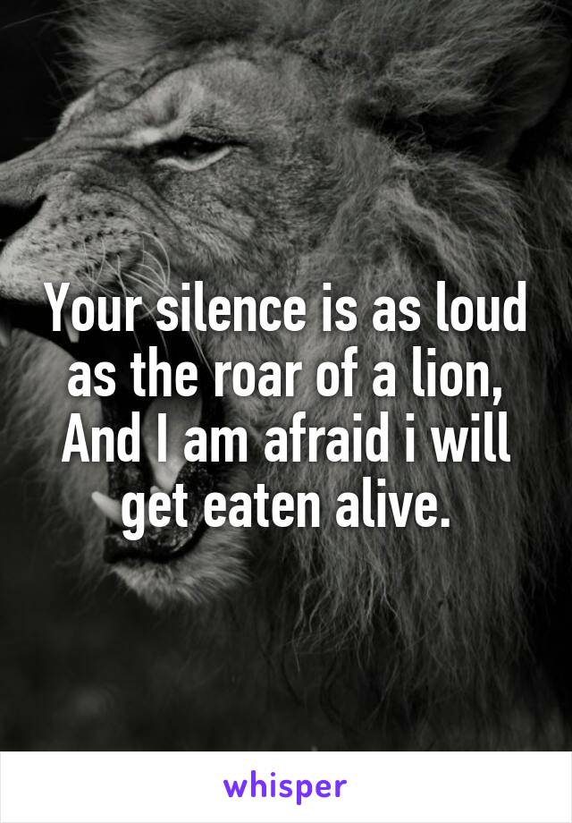 Your silence is as loud as the roar of a lion, And I am afraid i will get eaten alive.
