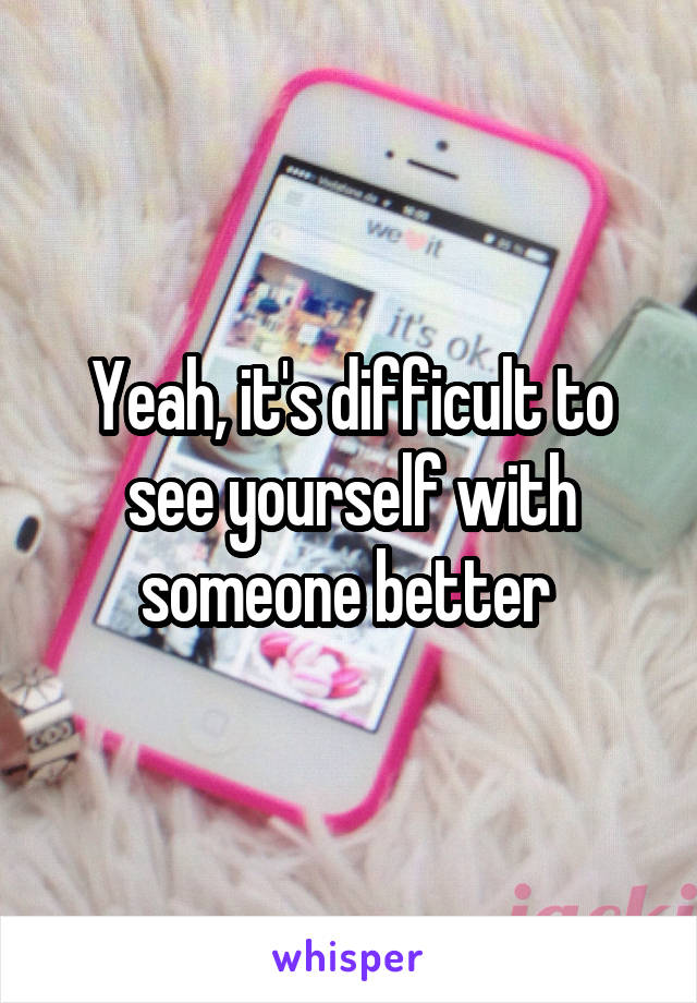 Yeah, it's difficult to see yourself with someone better 