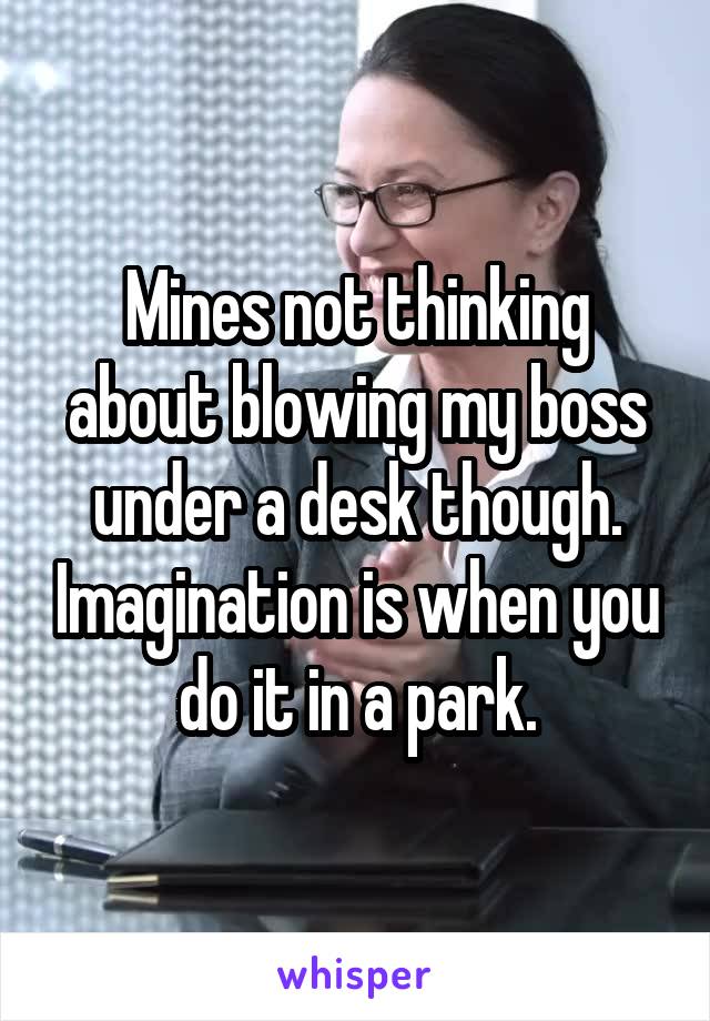 Mines not thinking about blowing my boss under a desk though. Imagination is when you do it in a park.