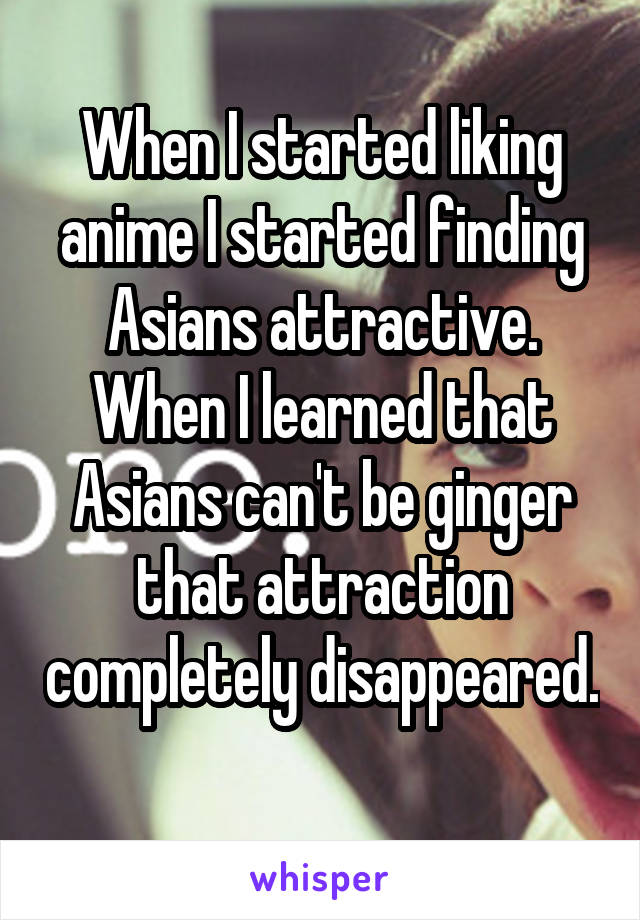 When I started liking anime I started finding Asians attractive. When I learned that Asians can't be ginger that attraction completely disappeared. 