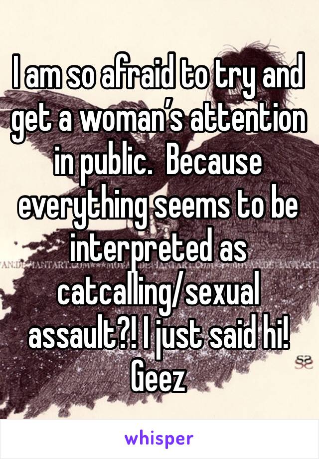 I am so afraid to try and get a woman’s attention in public.  Because everything seems to be interpreted as catcalling/sexual assault?! I just said hi! Geez