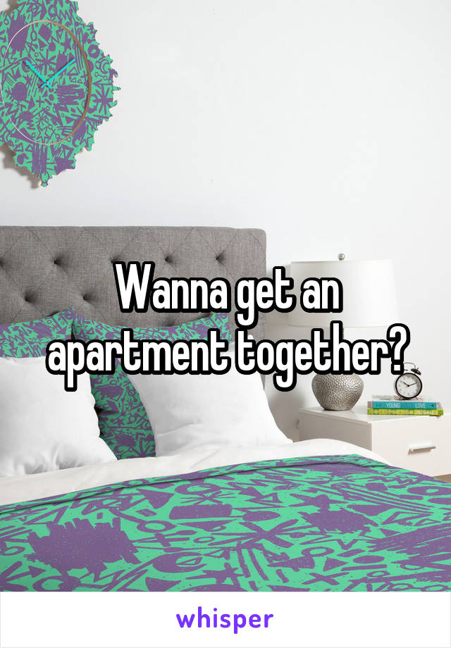 Wanna get an apartment together?
