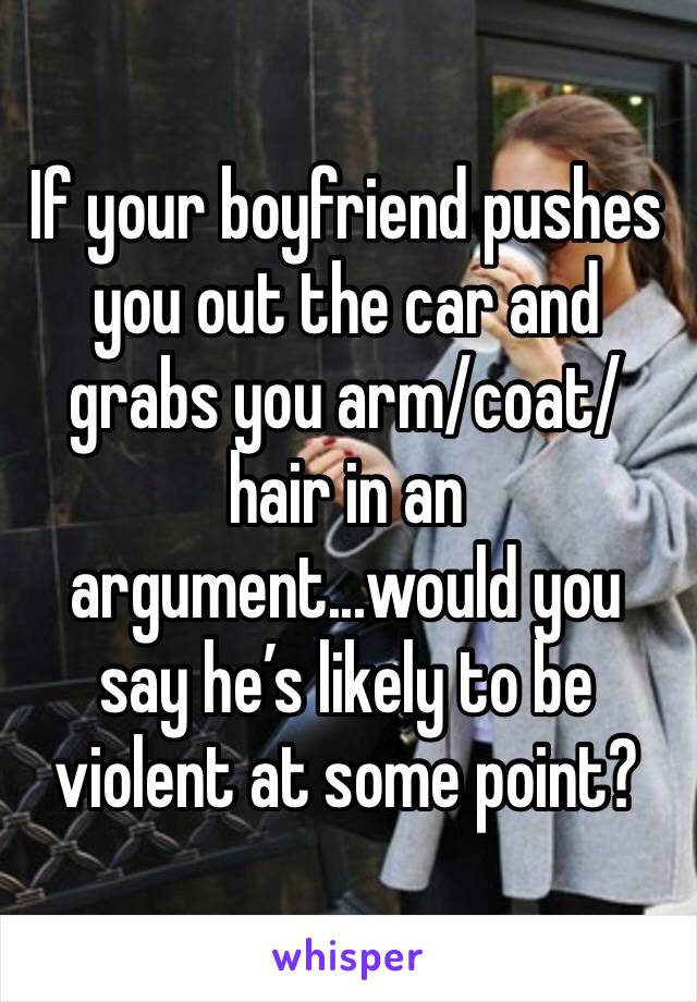 If your boyfriend pushes you out the car and grabs you arm/coat/hair in an argument...would you say he’s likely to be violent at some point?