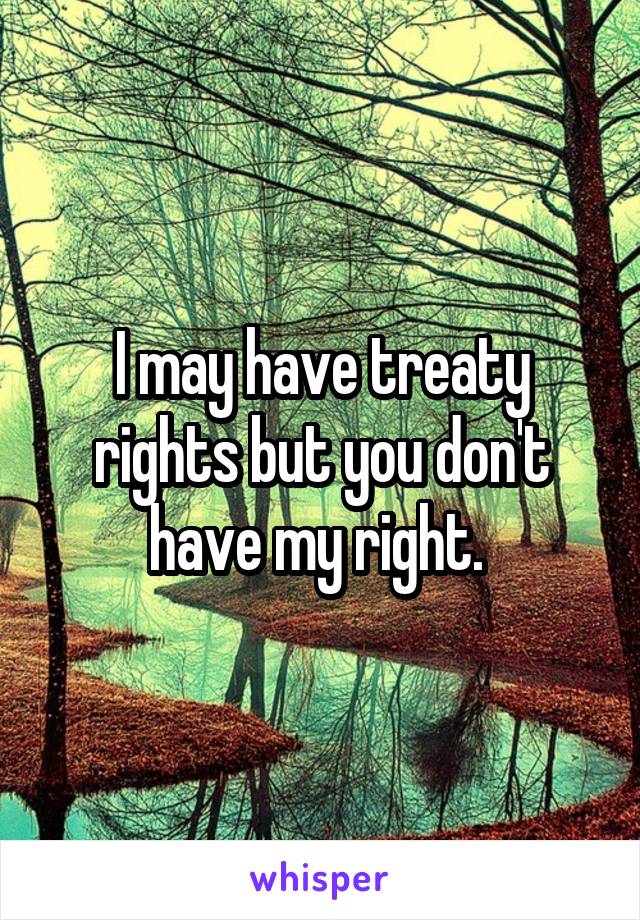 I may have treaty rights but you don't have my right. 