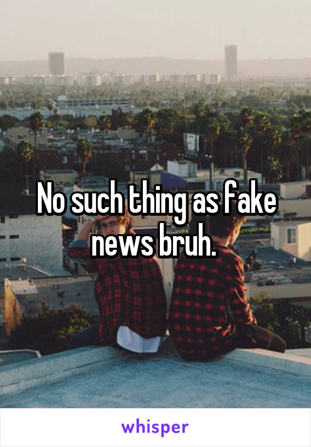 No such thing as fake news bruh. 