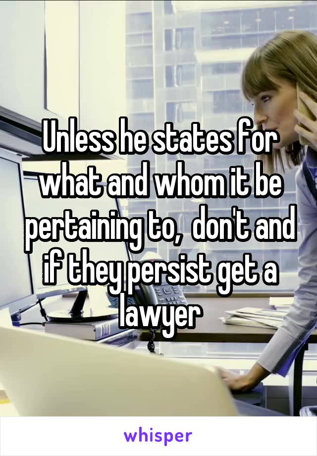 Unless he states for what and whom it be pertaining to,  don't and if they persist get a lawyer