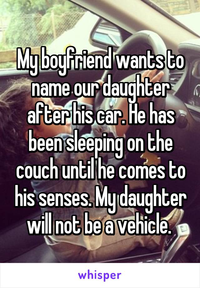 My boyfriend wants to name our daughter after his car. He has been sleeping on the couch until he comes to his senses. My daughter will not be a vehicle. 