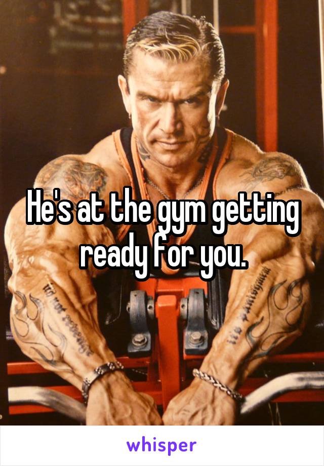 He's at the gym getting ready for you.