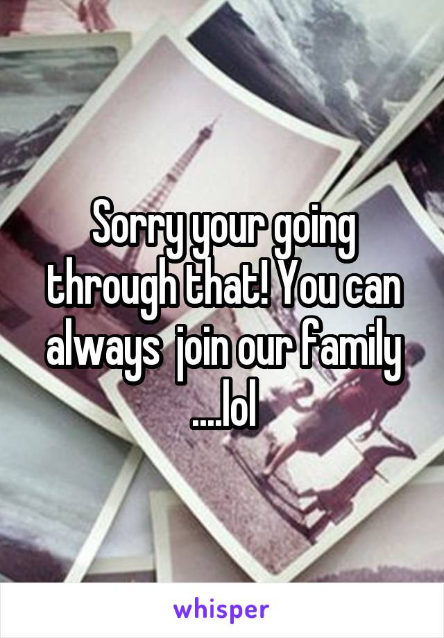 Sorry your going through that! You can always  join our family ....lol