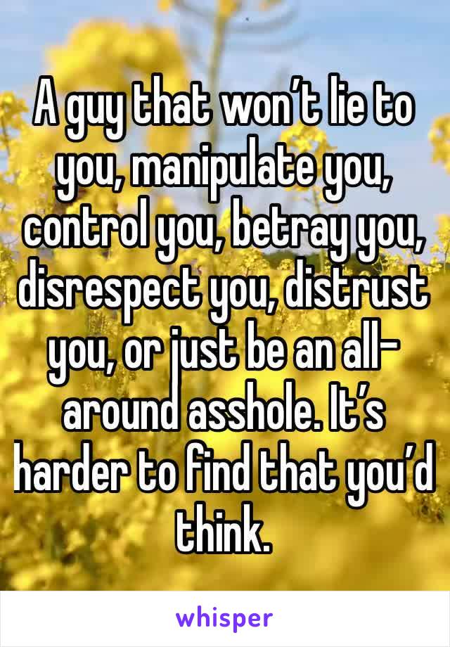 A guy that won’t lie to you, manipulate you, control you, betray you, disrespect you, distrust you, or just be an all-around asshole. It’s harder to find that you’d think.