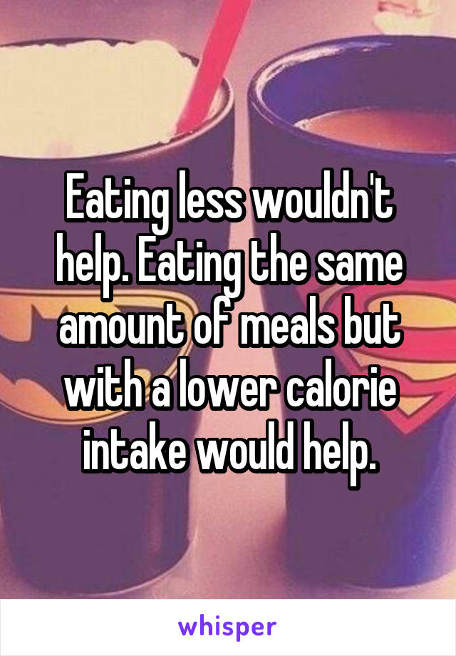 Eating less wouldn't help. Eating the same amount of meals but with a lower calorie intake would help.