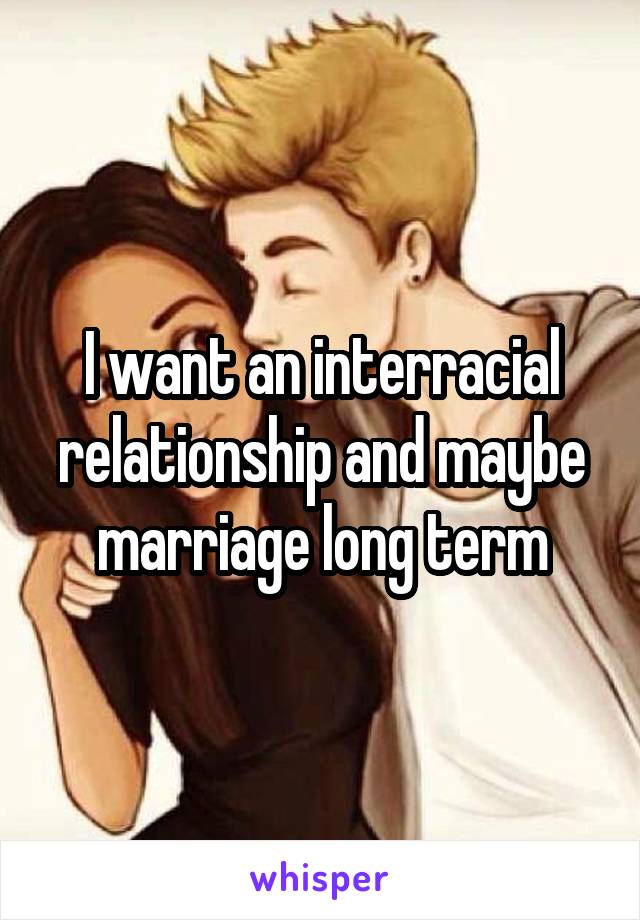 I want an interracial relationship and maybe marriage long term