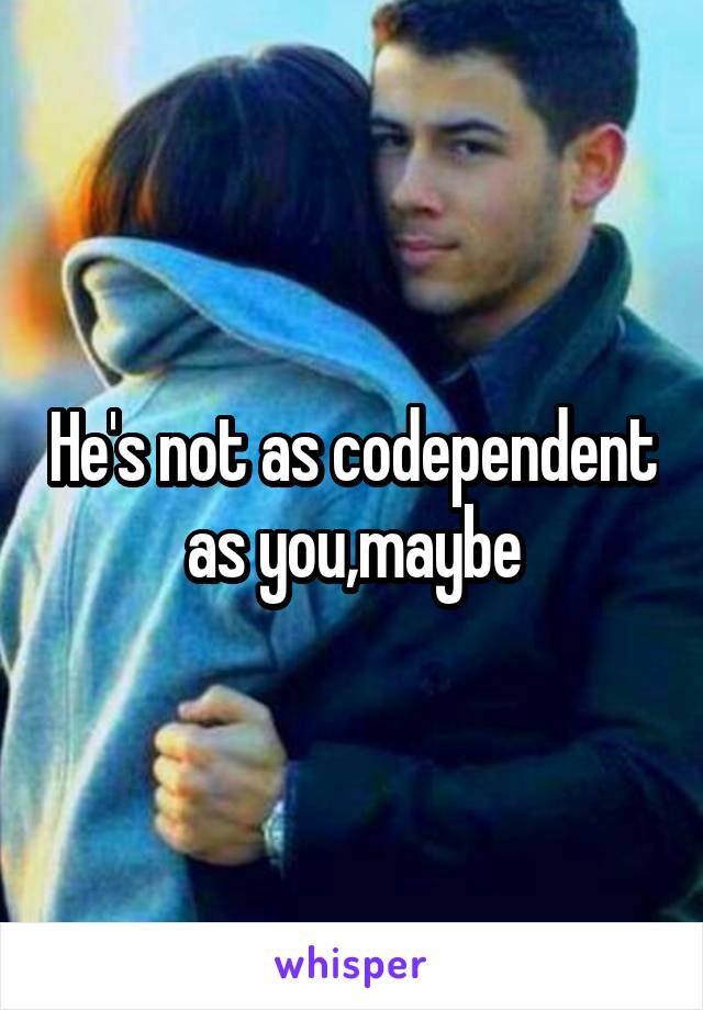 He's not as codependent as you,maybe