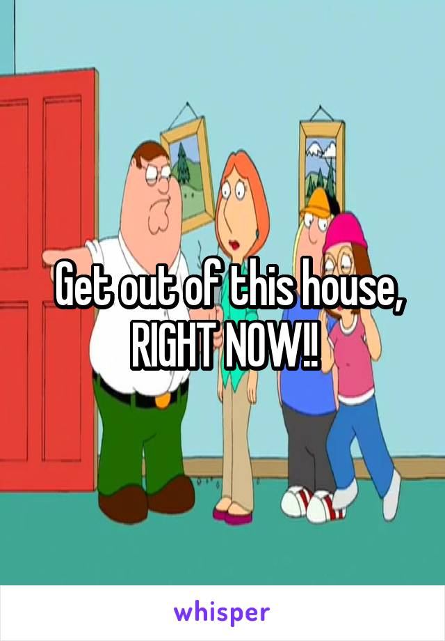  Get out of this house, RIGHT NOW!!