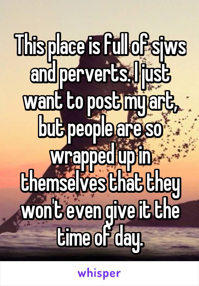 This place is full of sjws and perverts. I just want to post my art, but people are so wrapped up in themselves that they won't even give it the time of day.
