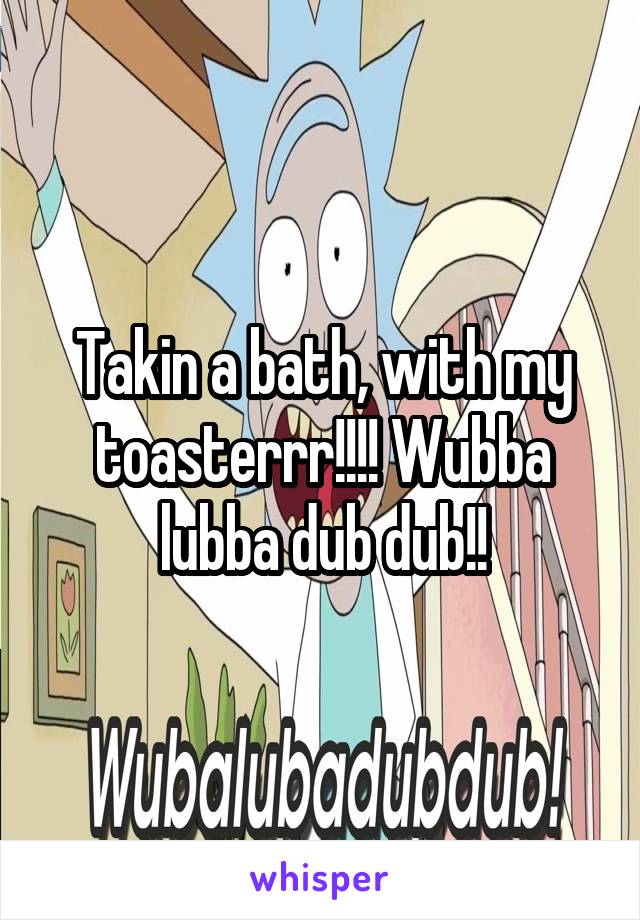 Takin a bath, with my toasterrr!!!! Wubba lubba dub dub!!