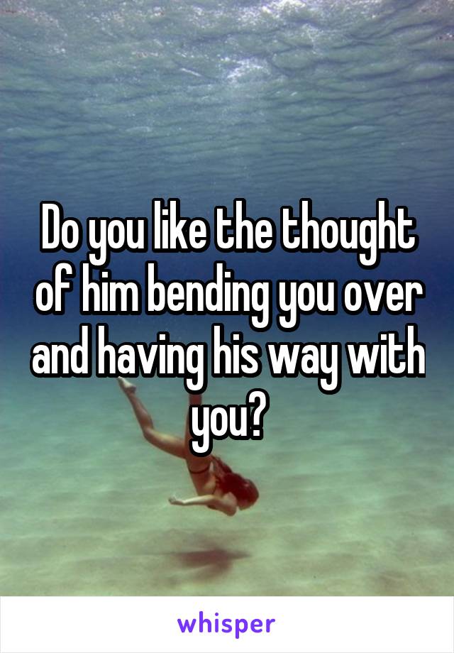 Do you like the thought of him bending you over and having his way with you?